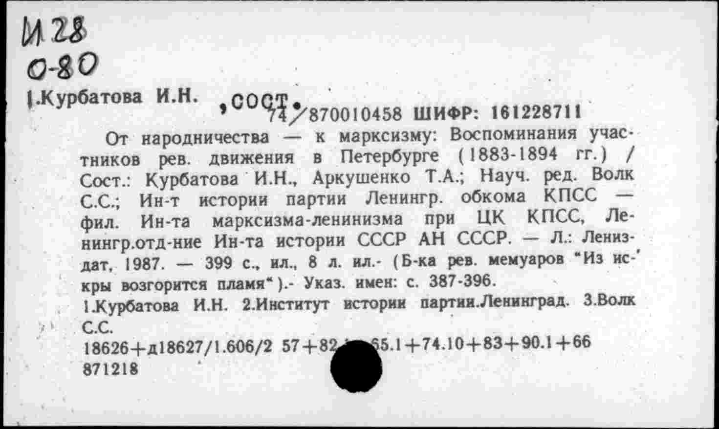 ﻿о-2 о
(.Курбатова И.Н. СО<У^870010458 ШИФР: 161228711
От народничества — к марксизму: Воспоминания участников рев. движения в Петербурге (1883-1894 гг.) / Сост.: Курбатова И.Н., Аркушенко Т.А.; Науч. ред. Волк С.С.; Ин-т истории партии Ленингр. обкома КПСС — фил. Ин-та марксизма-ленинизма при ЦК КПСС, Ле-нингр.отд-ние Ин-та истории СССР АН СССР. — Л.: Лениз-дат, 1987. — 399 с., ил., 8 л. ил,- (Б-ка рев. мемуаров “Из ис ' кры возгорится пламя*).- Указ, имен: с. 387-396.
1.Курбатова И.Н. 2.Институт истории партии.Ленинград. З.Волк ' ‘ С.С.
18626+д! 8627/1.606/2 57+8^вй5.1+74.10+83+90.1+66